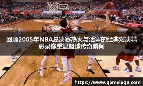 回顾2005年NBA总决赛热火与活塞的经典对决精彩录像重温篮球传奇瞬间