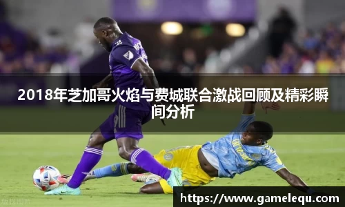 2018年芝加哥火焰与费城联合激战回顾及精彩瞬间分析
